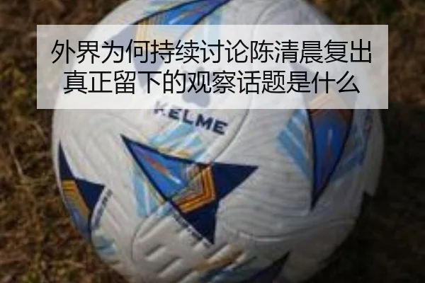 外界为何持续讨论陈清晨复出 真正留下的观察话题是什么